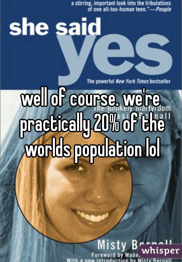 well of course. we're practically 20% of the worlds population lol