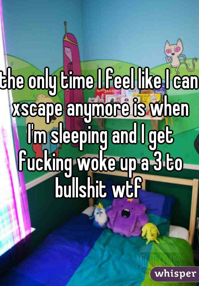 the only time I feel like I can xscape anymore is when I'm sleeping and I get fucking woke up a 3 to bullshit wtf 