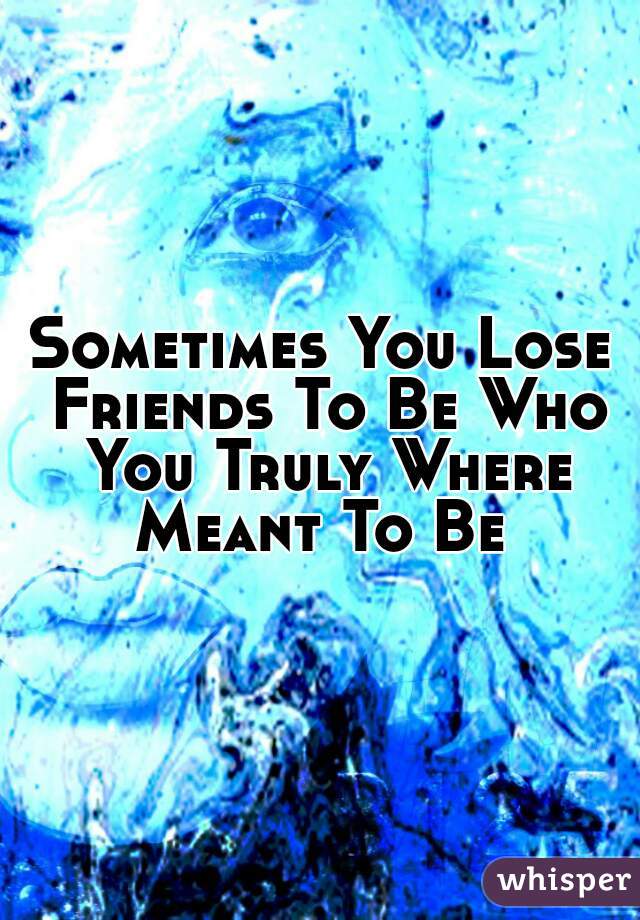 Sometimes You Lose Friends To Be Who You Truly Where Meant To Be 