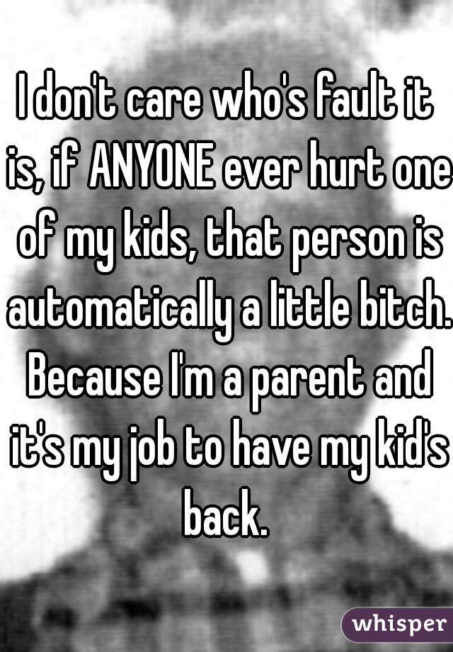 I don't care who's fault it is, if ANYONE ever hurt one of my kids, that person is automatically a little bitch. Because I'm a parent and it's my job to have my kid's back. 