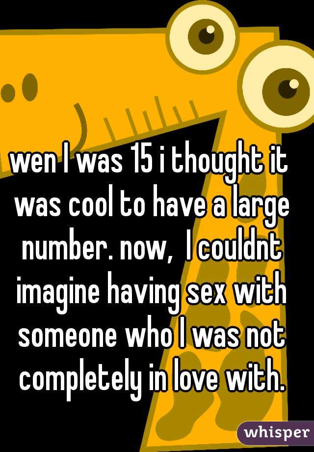 wen I was 15 i thought it was cool to have a large number. now,  I couldnt imagine having sex with someone who I was not completely in love with.