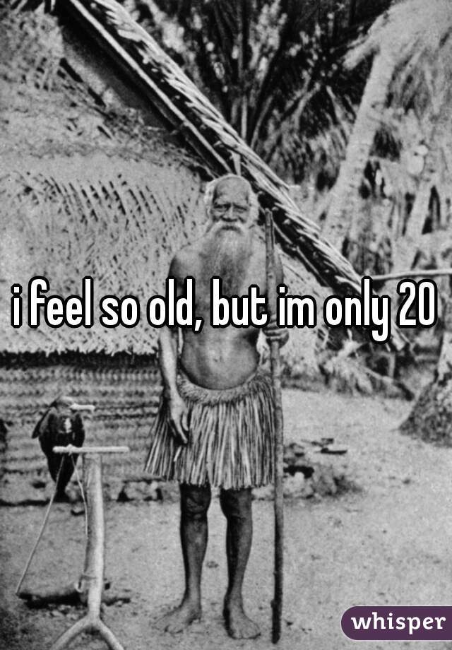i feel so old, but im only 20