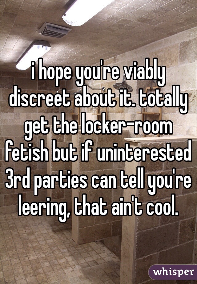 i hope you're viably discreet about it. totally get the locker-room fetish but if uninterested 3rd parties can tell you're leering, that ain't cool. 