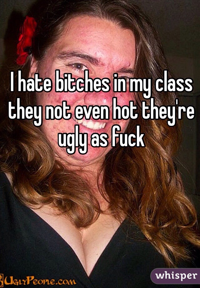 I hate bitches in my class they not even hot they're ugly as fuck