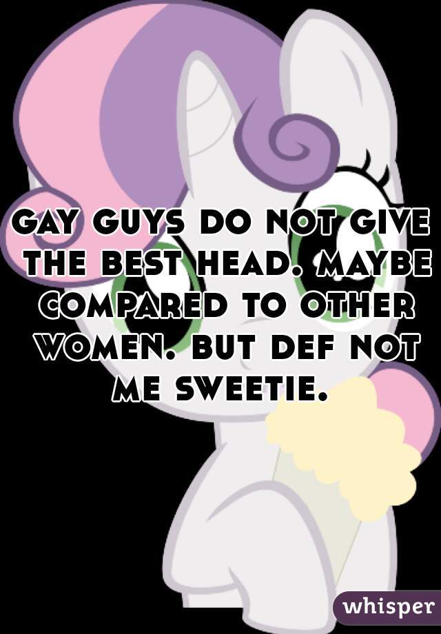 gay guys do not give the best head. maybe compared to other women. but def not me sweetie. 