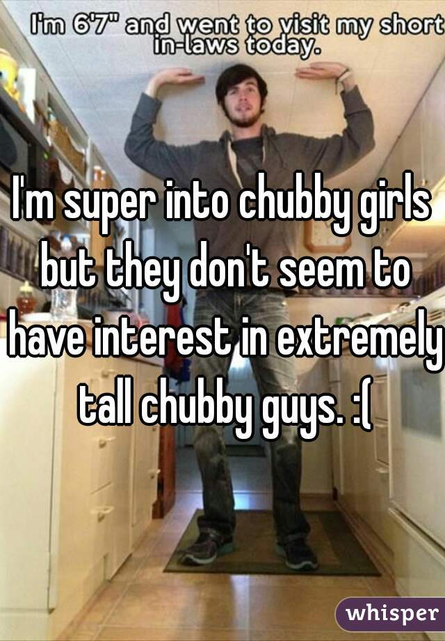 I'm super into chubby girls but they don't seem to have interest in extremely tall chubby guys. :(
