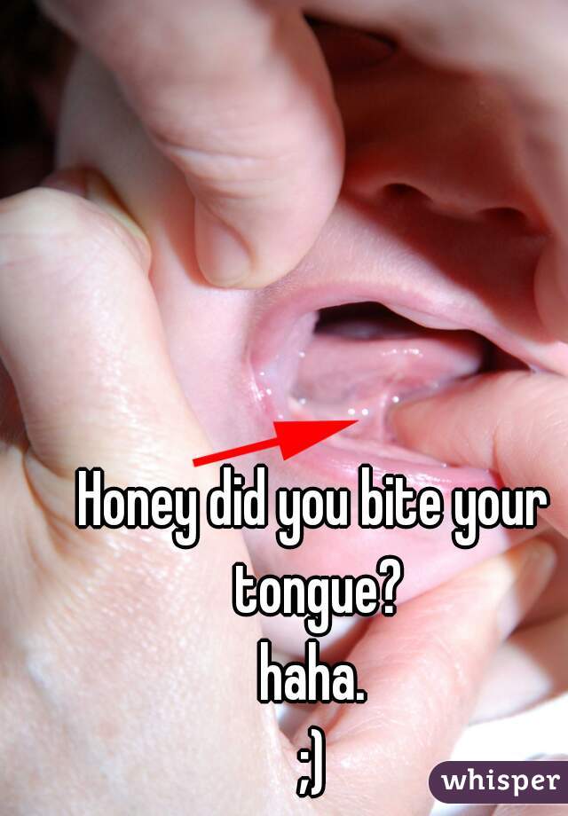 Honey did you bite your tongue?
haha.
;)