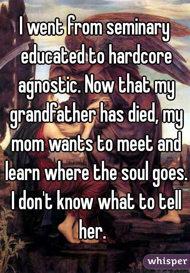 I went from seminary educated to hardcore agnostic. Now that my grandfather has died, my mom wants to meet and learn where the soul goes. I don't know what to tell her.  