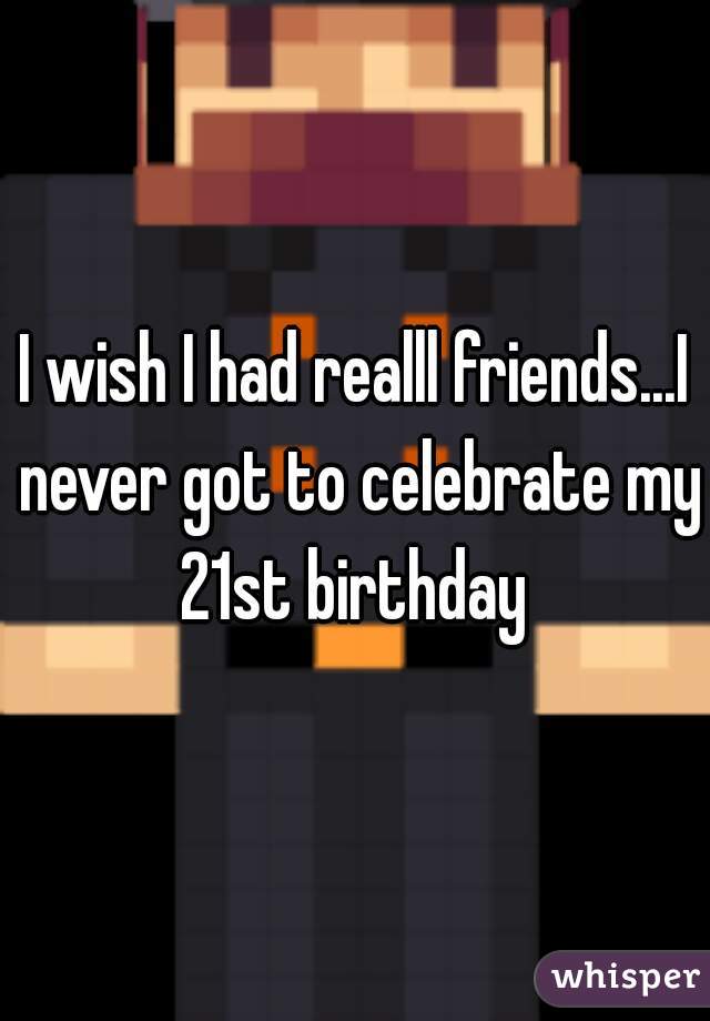 I wish I had realll friends...I never got to celebrate my 21st birthday 