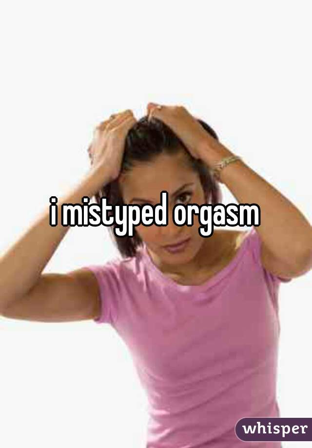 i mistyped orgasm