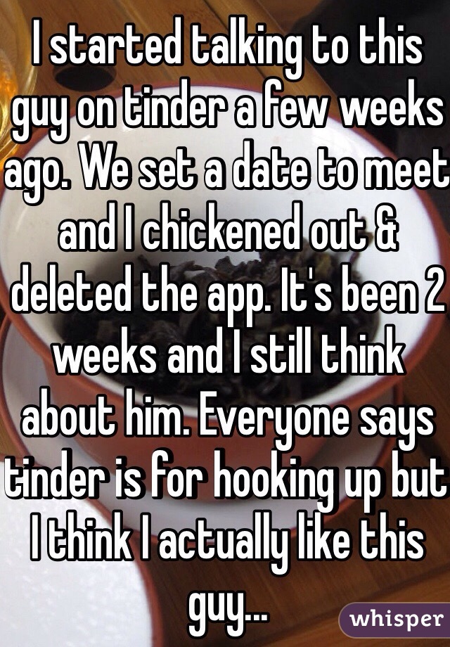 I started talking to this guy on tinder a few weeks ago. We set a date to meet and I chickened out & deleted the app. It's been 2 weeks and I still think about him. Everyone says tinder is for hooking up but I think I actually like this guy...