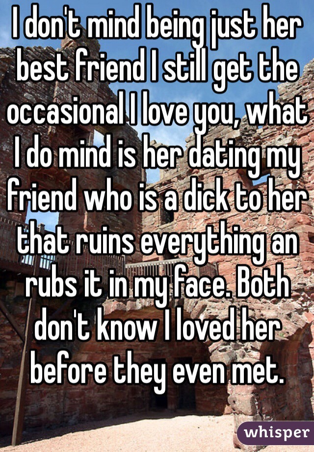 I don't mind being just her best friend I still get the occasional I love you, what I do mind is her dating my friend who is a dick to her that ruins everything an rubs it in my face. Both don't know I loved her before they even met.