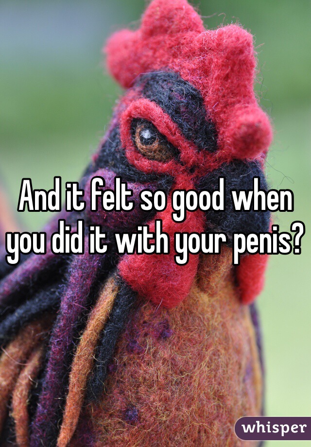 And it felt so good when you did it with your penis?