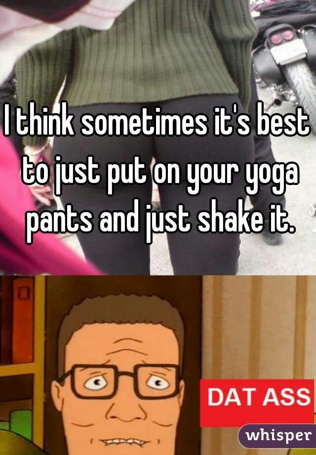 I think sometimes it's best to just put on your yoga pants and just shake it.