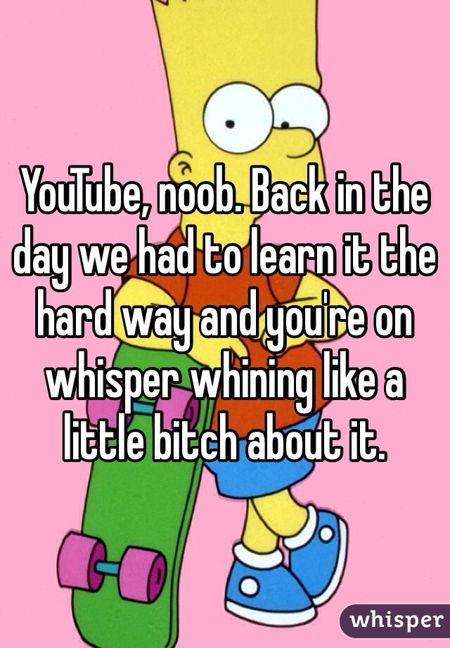 YouTube, noob. Back in the day we had to learn it the hard way and you're on whisper whining like a little bitch about it.