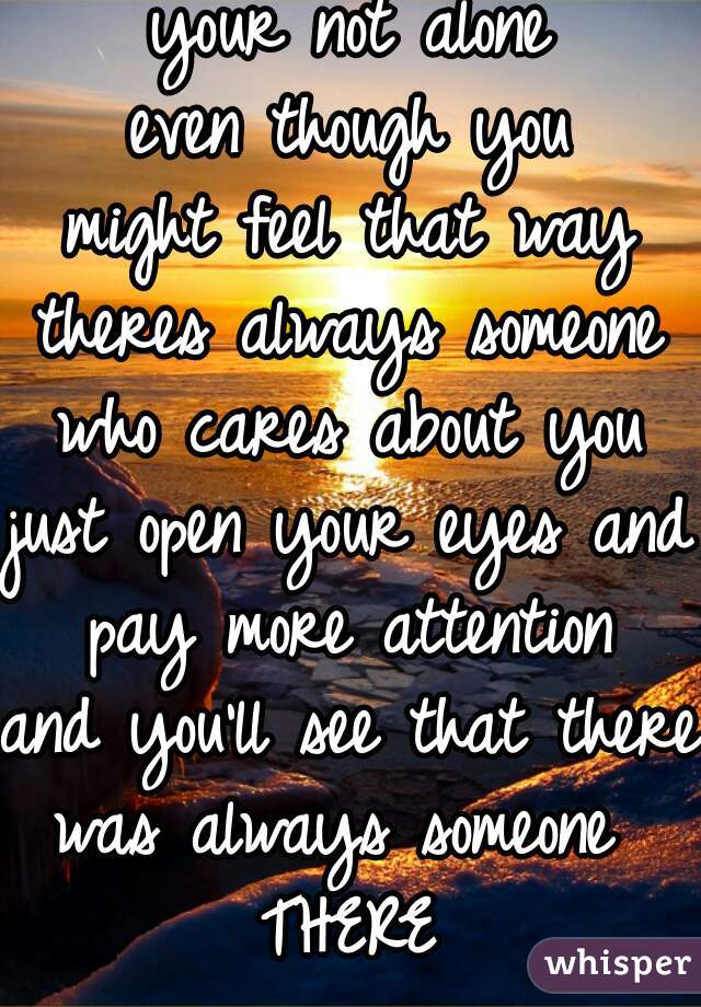 your not alone
even though you
might feel that way
theres always someone
who cares about you
just open your eyes and 
pay more attention
and you'll see that there 
was always someone 
THERE
