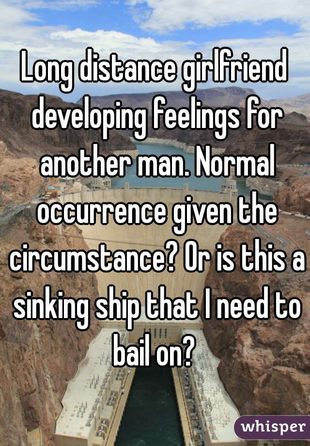 Long distance girlfriend developing feelings for another man. Normal occurrence given the circumstance? Or is this a sinking ship that I need to bail on? 