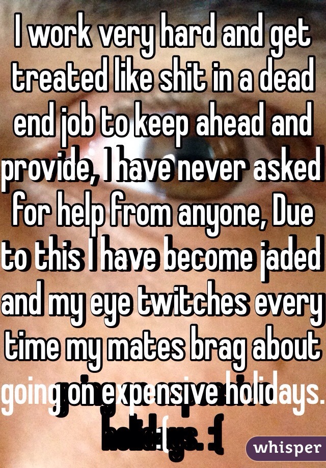 I work very hard and get treated like shit in a dead end job to keep ahead and provide, I have never asked for help from anyone, Due to this I have become jaded and my eye twitches every time my mates brag about going on expensive holidays. :(