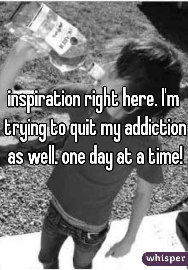 inspiration right here. I'm trying to quit my addiction as well. one day at a time!