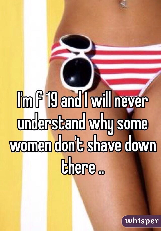 I'm f 19 and I will never understand why some women don't shave down there ..