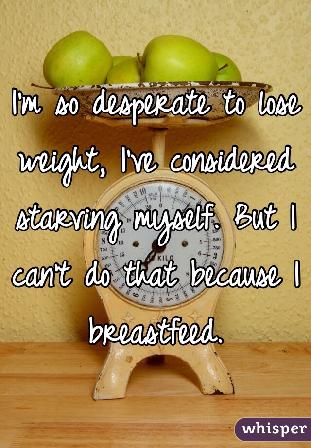 I'm so desperate to lose weight, I've considered starving myself. But I can't do that because I breastfeed. 