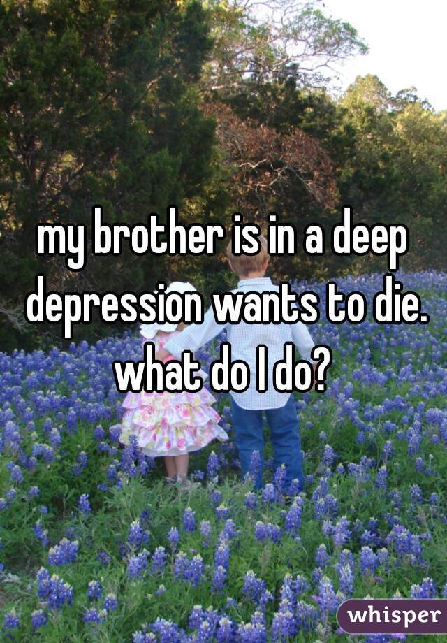 my brother is in a deep depression wants to die. what do I do? 