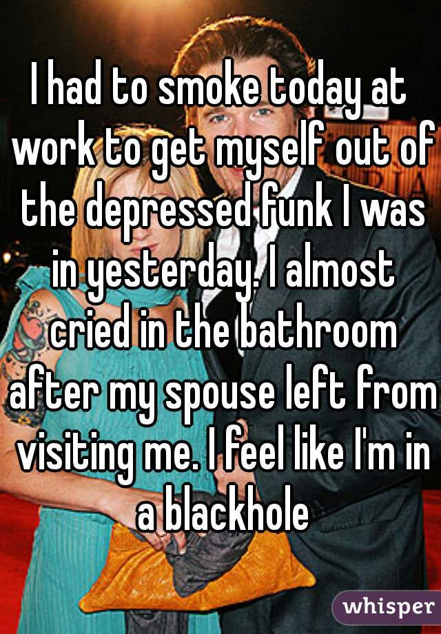 I had to smoke today at work to get myself out of the depressed funk I was in yesterday. I almost cried in the bathroom after my spouse left from visiting me. I feel like I'm in a blackhole