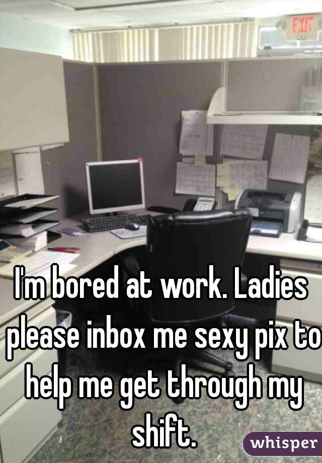 I'm bored at work. Ladies please inbox me sexy pix to help me get through my shift.
