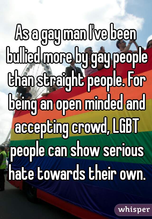 As a gay man I've been bullied more by gay people than straight people. For being an open minded and accepting crowd, LGBT people can show serious hate towards their own.