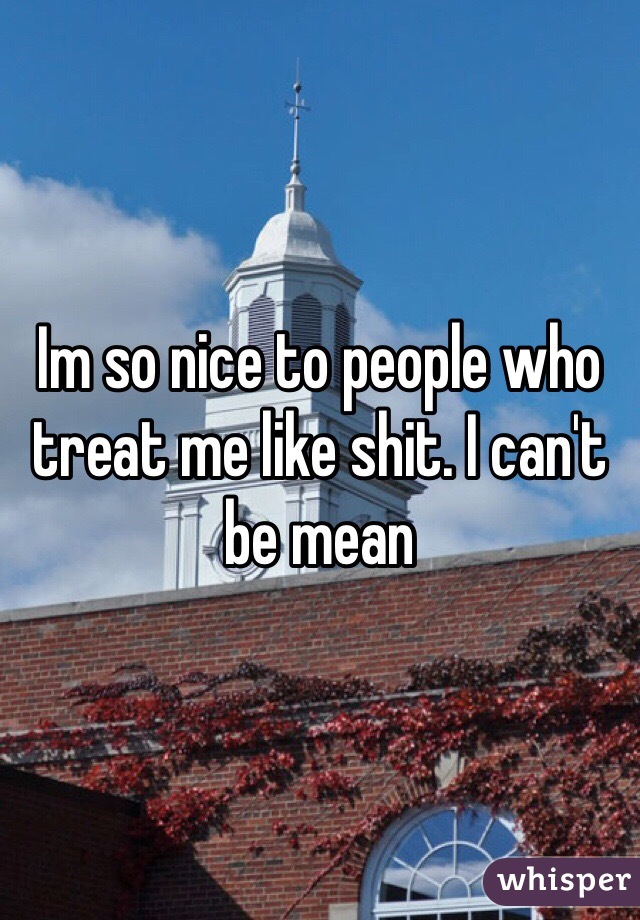 Im so nice to people who treat me like shit. I can't be mean