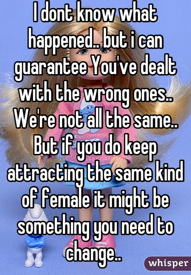 I dont know what happened.. but i can guarantee You've dealt with the wrong ones.. We're not all the same.. But if you do keep attracting the same kind of female it might be something you need to change.. 