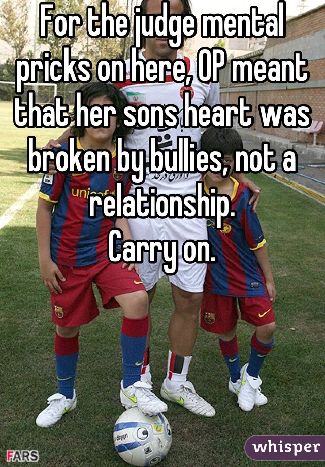 For the judge mental pricks on here, OP meant that her sons heart was broken by bullies, not a relationship.
Carry on.
