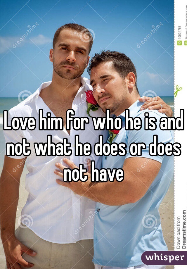 Love him for who he is and not what he does or does not have 