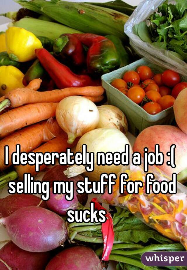 I desperately need a job :( selling my stuff for food sucks   