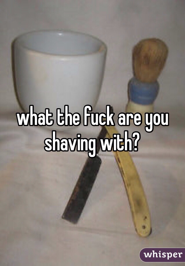 what the fuck are you shaving with?