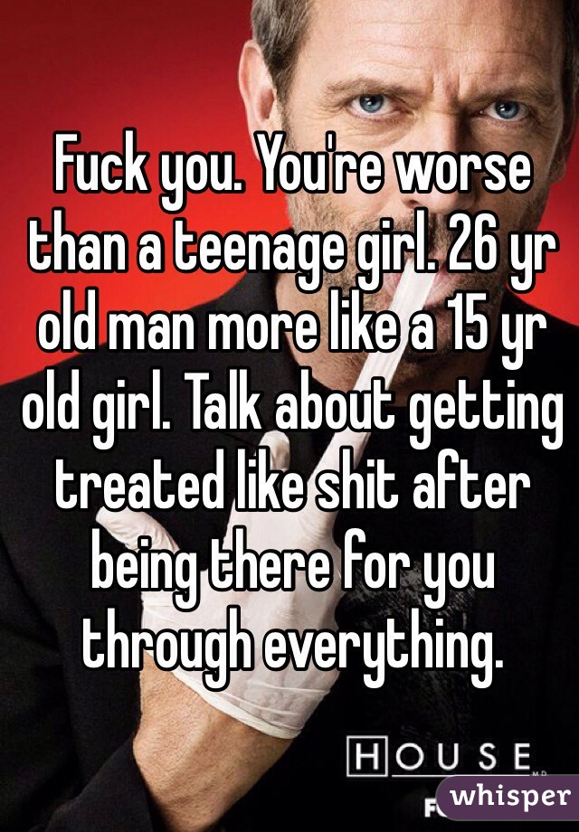 Fuck you. You're worse than a teenage girl. 26 yr old man more like a 15 yr old girl. Talk about getting treated like shit after being there for you through everything.