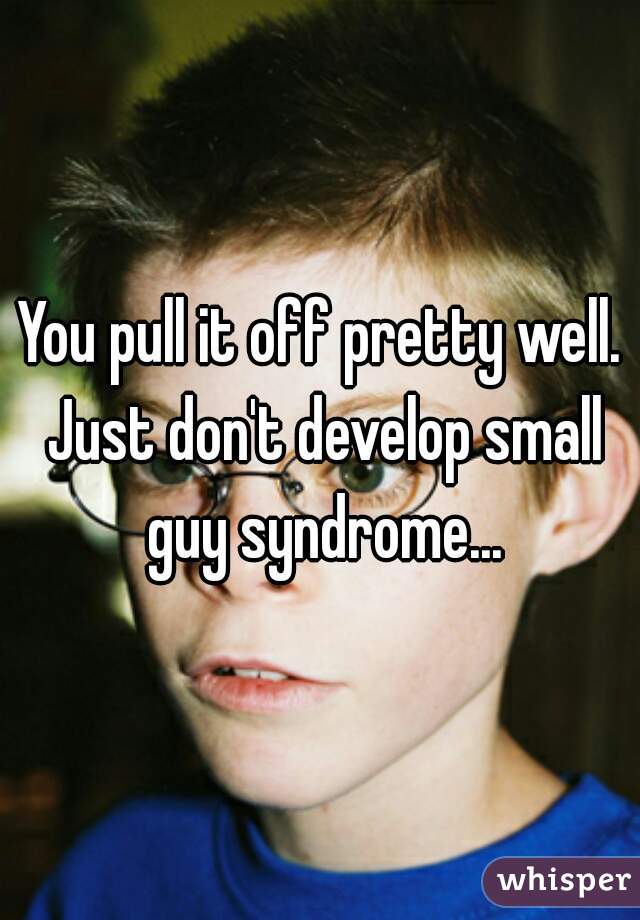 You pull it off pretty well. Just don't develop small guy syndrome...