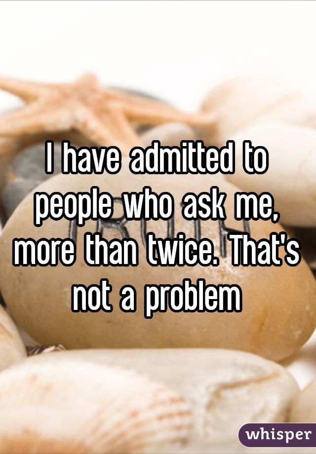 I have admitted to people who ask me, more than twice. That's not a problem