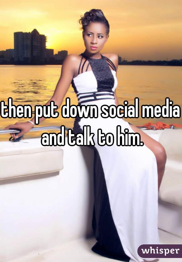 then put down social media and talk to him.