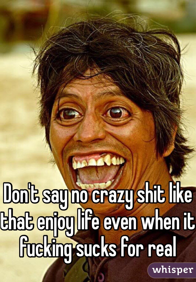 Don't say no crazy shit like that enjoy life even when it fucking sucks for real 