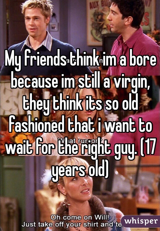 My friends think im a bore because im still a virgin, they think its so old fashioned that i want to wait for the right guy. (17 years old) 