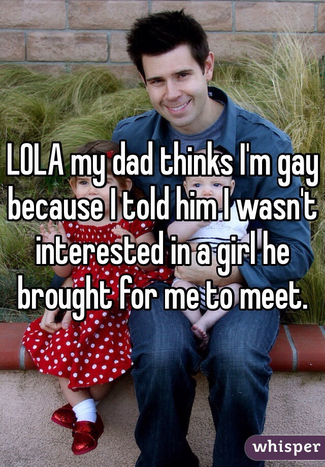 LOLA my dad thinks I'm gay because I told him I wasn't interested in a girl he brought for me to meet. 
