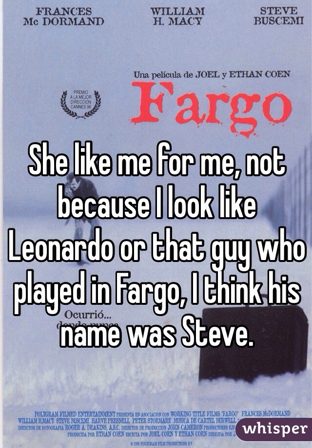 She like me for me, not because I look like Leonardo or that guy who played in Fargo, I think his name was Steve. 