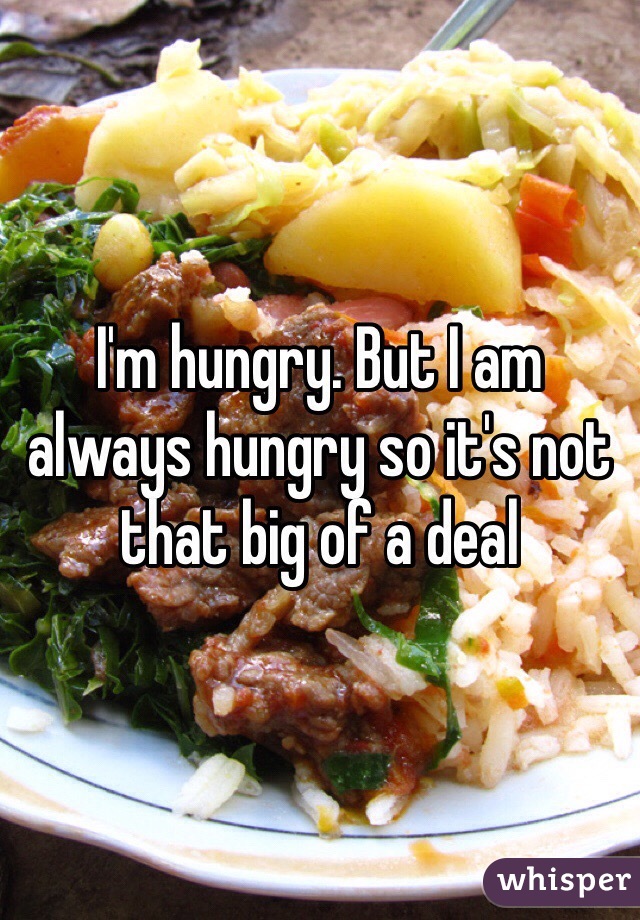 I'm hungry. But I am always hungry so it's not that big of a deal