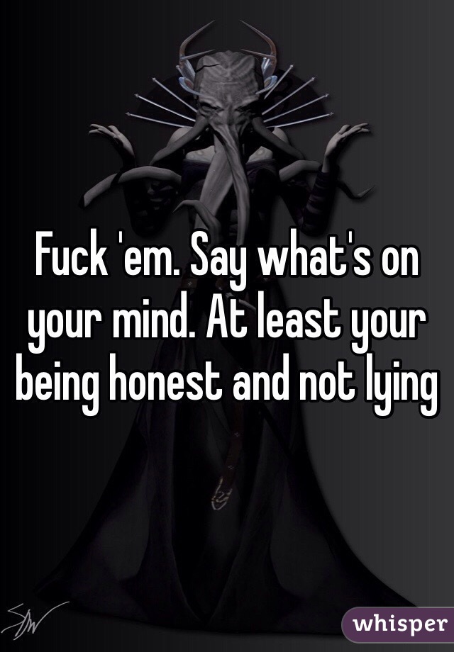 Fuck 'em. Say what's on your mind. At least your being honest and not lying 