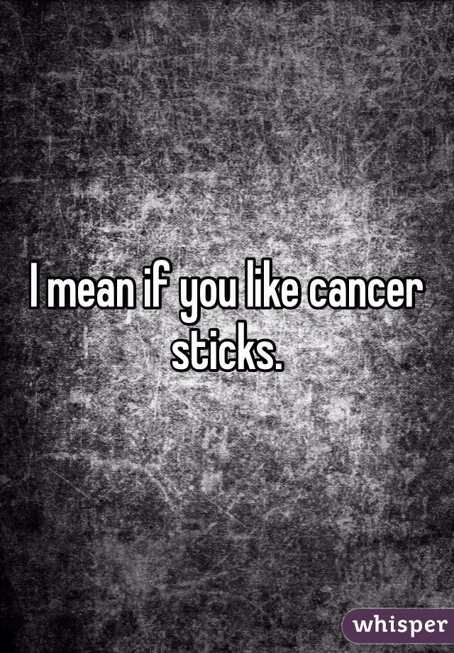 I mean if you like cancer sticks.
