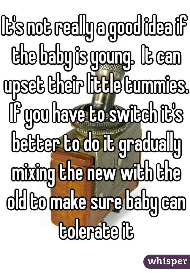 It's not really a good idea if the baby is young.  It can upset their little tummies. If you have to switch it's better to do it gradually mixing the new with the old to make sure baby can tolerate it