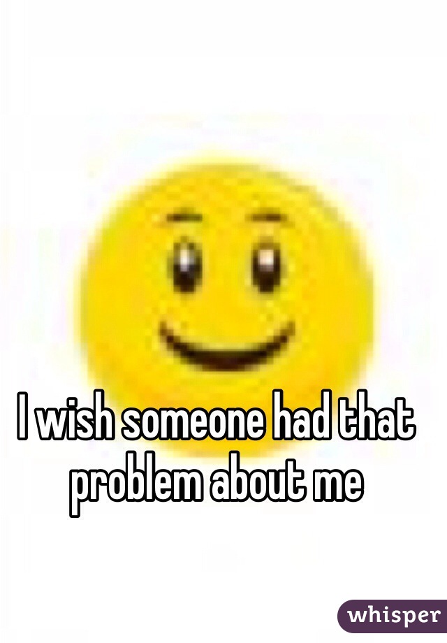 I wish someone had that problem about me 