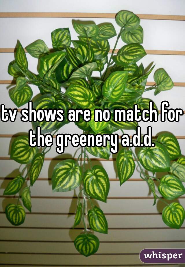 tv shows are no match for the greenery a.d.d. 