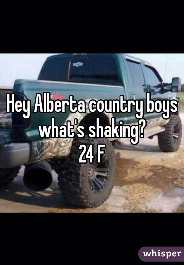 Hey Alberta country boys what's shaking? 
24 F 